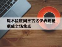 开云足球直播-魔术险胜国王古达伊表现抢眼成全场焦点