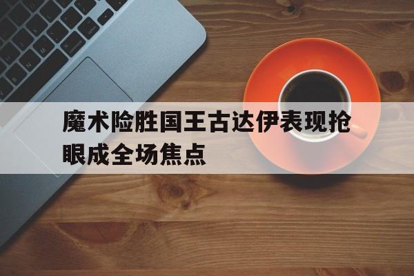 魔术险胜国王古达伊表现抢眼成全场焦点